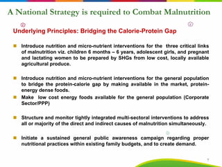 A National Strategy is required to Combat Malnutrition
Underlying Principles: Bridging the Calorie-Protein Gap
Introduce nutrition and micro-nutrient interventions for the three critical links
of malnutrition viz. children 6 months – 6 years, adolescent girls, and pregnant
and lactating women to be prepared by SHGs from low cost, locally available
agricultural produce.
Introduce nutrition and micro-nutrient interventions for the general population
to bridge the protein-calorie gap by making available in the market, protein-
energy dense foods.
Make low cost energy foods available for the general population (Corporate
Sector/PPP)
Structure and monitor tightly integrated multi-sectoral interventions to address
all or majority of the direct and indirect causes of malnutrition simultaneously.
Initiate a sustained general public awareness campaign regarding proper
nutritional practices within existing family budgets, and to create demand.
7
 