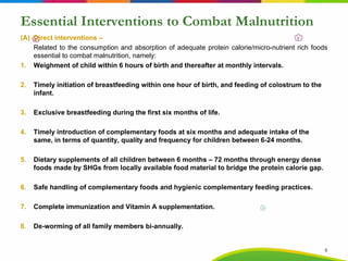 Essential Interventions to Combat Malnutrition
(A) Direct interventions –
Related to the consumption and absorption of adequate protein calorie/micro-nutrient rich foods
essential to combat malnutrition, namely:
1. Weighment of child within 6 hours of birth and thereafter at monthly intervals.
2. Timely initiation of breastfeeding within one hour of birth, and feeding of colostrum to the
infant.
3. Exclusive breastfeeding during the first six months of life.
4. Timely introduction of complementary foods at six months and adequate intake of the
same, in terms of quantity, quality and frequency for children between 6-24 months.
5. Dietary supplements of all children between 6 months – 72 months through energy dense
foods made by SHGs from locally available food material to bridge the protein calorie gap.
6. Safe handling of complementary foods and hygienic complementary feeding practices.
7. Complete immunization and Vitamin A supplementation.
8. De-worming of all family members bi-annually.
8
 