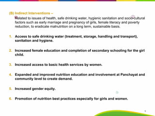 (B) Indirect Interventions –
Related to issues of health, safe drinking water, hygienic sanitation and socio-cultural
factors such as early marriage and pregnancy of girls, female literacy and poverty
reduction, to eradicate malnutrition on a long term, sustainable basis.
1. Access to safe drinking water (treatment, storage, handling and transport),
sanitation and hygiene.
2. Increased female education and completion of secondary schooling for the girl
child.
3. Increased access to basic health services by women.
4. Expanded and improved nutrition education and involvement at Panchayat and
community level to create demand.
5. Increased gender equity.
6. Promotion of nutrition best practices especially for girls and women.
9
 