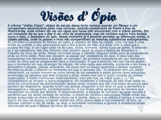 Visões d’ Ópio A crônica “Visões d’ópio”, objeto de estudo desse texto começa quando um flâneur e um companheiro perambulava pelas ruas cariocas, estando exatamente de frente à Rua da Misericórdia, onde tinham ido ver um rapaz que havia sido encontrado com o crânio partido. Em um momento diz-se que o éter é um vício da aristocracia, mas ele conhece outros mais brutais como o ópio, o desespero do ópio. Nesse momento já é possível perceber as diferenças socias, a cidade partida, onde os pobres e ricos não compartilham as mesmas substâncias entorpecentes.  Ao perceber a surpresa do flâneur ao saber a respeito do ópio na cidade, uma vez que é uma droga do oriente, o seu guia explica que o Rio é porto de mar, é a praia com a vaza que o oceano lhe traz, é um lugar onde há de tudo, vícios, horrores, vários tipos de gente. E detendo-se a tal substância, fala dos chineses que vendem peixe na praia e depois de deixarem o trabalho às cinco da tarde. Nesse momento surge o convite. Seguem então para as hospedarias onde os chins estão. Para isso decidem se passar por vendedores de ópio. A descrição das hospedarias nos demonstra a abjeção do narrador. Na primeira hospedaria em que estiveram viram os chins que se preparavam para a intoxicação. O que é descrito não soa menos abjeto que o momento em que alcançam tal estado. Há uma vasta sala estreita, comprida e em treva, a atmosfera é pesada, oleosa, sufocante. Há caras com os beiços amarelos e dentes nojentos. Percebe-se ainda o informe no momento em que o narrador diz: ”O ambiente tem um cheiro inenarrável, os corpos movem-se como larvas de um pesadelo e essas quinze caras estúpidas, arrancadas ao bálsamo que lhes cicatriza a alma, olham-nos com o susto covarde de coolies espancados. E todos murmuram medrosamente, com pés nus, as mãos sujas […].” Os companheiros se dirigem a outra hospedaria. Ao receberem a indicação da sala onde estão os chins há um processo de zoomorfização desses seres viciados que são chamados de porcos pelo porteiro da hospedaria. Quando foram aos porcos chegaram a um local no qual a atmosfera é esmagadora e repugnante, completamente nu. A luz revela olhos sangrentos de homens que mergulham na estufa dos delírios. O distanciamento, a abjeção do narrador da cena narrada é tamanha que ele sente vontade de vomitar, o cheiro do veneno o desnorteia. Tendo então seu amigo empurrado os chins o flâneur atirou-se à janela, abriu-a, o ar entrou e oscilou a nuvem de ópio e ele caiu de bruços, a tremer diante dos chins apavorados e nus enquanto, lá fora, as estrelas cobriam o céu de verão, ou seja, a sociedade continuava a ignorar a existência desse vício brutal tal qual o flâneur no início da narrativa. 