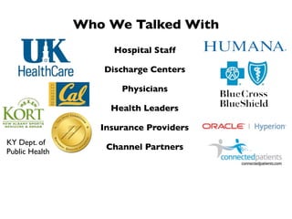 Who We Talked With
                     Hospital Staff

                   Discharge Centers

                       Physicians

                     Health Leaders

                   Insurance Providers
KY Dept. of
                    Channel Partners
Public Health
 