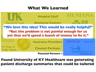 What We Learned
                     Hospital Staff

                   Discharge Centers
 “We love this idea! This would be really helpful!”
                      Physicians
     “But this problem is not painful enough for us
    yet that we’d spend a bunch of money to ﬁx it.”
                     Health Leaders

                  Insurance Providers
KY Dept. of
                   Channel Partners
Public Health
                     Potential Partners =

Found University of KY Healthcare was generating
patient discharge summaries that could be tailored
 