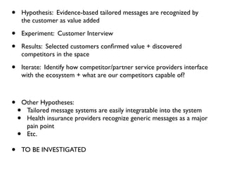 •       Hypothesis: Evidence-based tailored messages are recognized by
        the customer as value added

•       Experiment: Customer Interview

•       Results: Selected customers conﬁrmed value + discovered
        competitors in the space

•       Iterate: Identify how competitor/partner service providers interface
        with the ecosystem + what are our competitors capable of?



•       Other Hypotheses:
    •    Tailored message systems are easily integratable into the system
    •    Health insurance providers recognize generic messages as a major
         pain point
    •    Etc.

•       TO BE INVESTIGATED
 
