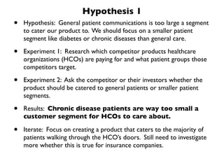 Hypothesis 1
•   Hypothesis: General patient communications is too large a segment
    to cater our product to. We should focus on a smaller patient
    segment like diabetes or chronic diseases than general care.

•   Experiment 1: Research which competitor products healthcare
    organizations (HCOs) are paying for and what patient groups those
    competitors target.

•   Experiment 2: Ask the competitor or their investors whether the
    product should be catered to general patients or smaller patient
    segments.

•   Results: Chronic disease patients are way too small a
    customer segment for HCOs to care about.

•   Iterate: Focus on creating a product that caters to the majority of
    patients walking through the HCO’s doors. Still need to investigate
    more whether this is true for insurance companies.
 