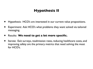 Hypothesis II


•   Hypothesis: HCO’s are interested in our current value propositions.

•   Experiment: Ask HCO’s what problems they want solved via tailored
    messaging.

•   Results: We need to get a lot more speciﬁc.

•   Iterate: Exit surveys, readmission rates, reducing healthcare costs, and
    improving safety are the primary metrics that need solving the most
    for HCO’s.
 