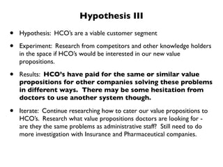 Hypothesis III

•   Hypothesis: HCO’s are a viable customer segment

•   Experiment: Research from competitors and other knowledge holders
    in the space if HCO’s would be interested in our new value
    propositions.

•   Results: HCO’s have paid for the same or similar value
    propositions for other companies solving these problems
    in different ways. There may be some hesitation from
    doctors to use another system though.

•   Iterate: Continue researching how to cater our value propositions to
    HCO’s. Research what value propositions doctors are looking for -
    are they the same problems as administrative staff? Still need to do
    more investigation with Insurance and Pharmaceutical companies.
 