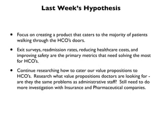 Last Week’s Hypothesis



•   Focus on creating a product that caters to the majority of patients
    walking through the HCO’s doors.

•   Exit surveys, readmission rates, reducing healthcare costs, and
    improving safety are the primary metrics that need solving the most
    for HCO’s.

•   Continue researching how to cater our value propositions to
    HCO’s. Research what value propositions doctors are looking for -
    are they the same problems as administrative staff? Still need to do
    more investigation with Insurance and Pharmaceutical companies.
 
