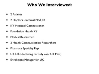 Who We Interviewed:

•   2 Patients

•   2 Doctors - Internal Med, ER

•   KY Medicaid Commissioner

•   Foundation Health KY

•   Medical Researcher

•   2 Health Communication Researchers

•   Pharmacy Specialty Rep.

•   UK CIO (Including partially over UK Med)

•   Enrollment Manager for UK
 