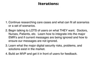 Iterations:



1. Continue researching care cases and what can ﬁt all scenarios
   or a set of scenarios.
2. Begin talking to LOTS of users on what THEY want. Doctors,
   Nurses, Patients, etc. Learn how to integrate into the major
   EMR’s and if current messages are being ignored and how to
   ensure our messages are not ignored.
3. Learn what the major digital security risks, problems, and
   solutions exist in the market.
4. Build an MVP and get it in front of users for feedback.
 