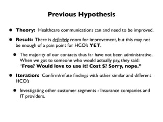 Previous Hypothesis

•   Theory: Healthcare communications can and need to be improved.

•   Result: There is deﬁnitely room for improvement, but this may not
    be enough of a pain point for HCO’s YET.

•    The majority of our contacts thus far have not been administrative.
     When we got to someone who would actually pay, they said:
     “Free? Would love to use it! Cost $? Sorry, nope.”

•   Iteration: Conﬁrm/refute ﬁndings with other similar and different
    HCO’s

•    Investigating other customer segments - Insurance companies and
     IT providers.
 