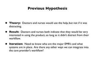 Previous Hypothesis


•   Theory: Doctors and nurses would use the help, but not if it was
    distracting.

•   Result: Doctors and nurses both indicate that they would be very
    interested in using the product, so long as it didn’t distract from their
    workﬂow.

•   Iteration: Need to know who are the major EMR’s and what
    systems are in place. Are there any other ways we can integrate into
    the care provider’s workﬂow?
 
