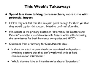 This Week’s Takeaways

•       Spend less time talking to researchers, more time with
        potential buyers

•       HCO’s may not feel that this is a pain point enough for them yet that
        they would pay for this system. Need to conﬁrm/refute this.

•       If Insurance is the primary customer, “eHarmony for Doctors and
        Patients” could be a useful/marketable feature while still addressing
        the same issues for both Insurance companies and HCO’s.

•       Questions from eHarmony for Docs/Patients idea:

    •     Is there an actual or perceived cost associated with patients
          switching doctors that they don’t work well with or have
          communication mismatches?

    •     Would doctors have an incentive to be chosen by patients?
 