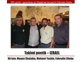 100 vjetori i pavarësise së Shqipërisë me poetin Fahredin Shehu




                Takimi poetik – IZRAEL
Në foto: Moaen Shalabia, Mehmet Yashin, Fahredin Shehu
 