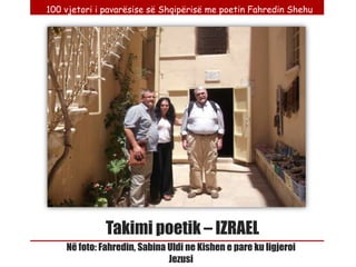 100 vjetori i pavarësise së Shqipërisë me poetin Fahredin Shehu




              Takimi poetik – IZRAEL
    Në foto: Fahredin, Sabina Uldi ne Kishen e pare ku ligjeroi
                              Jezusi
 