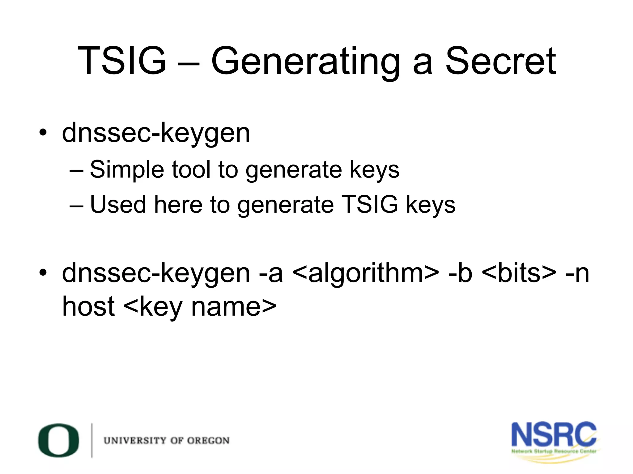TSIG – Generating a Secret
•  dnssec-keygen
– Simple tool to generate keys
– Used here to generate TSIG keys
•  dnssec-keygen -a <algorithm> -b <bits> -n
host <key name>
 