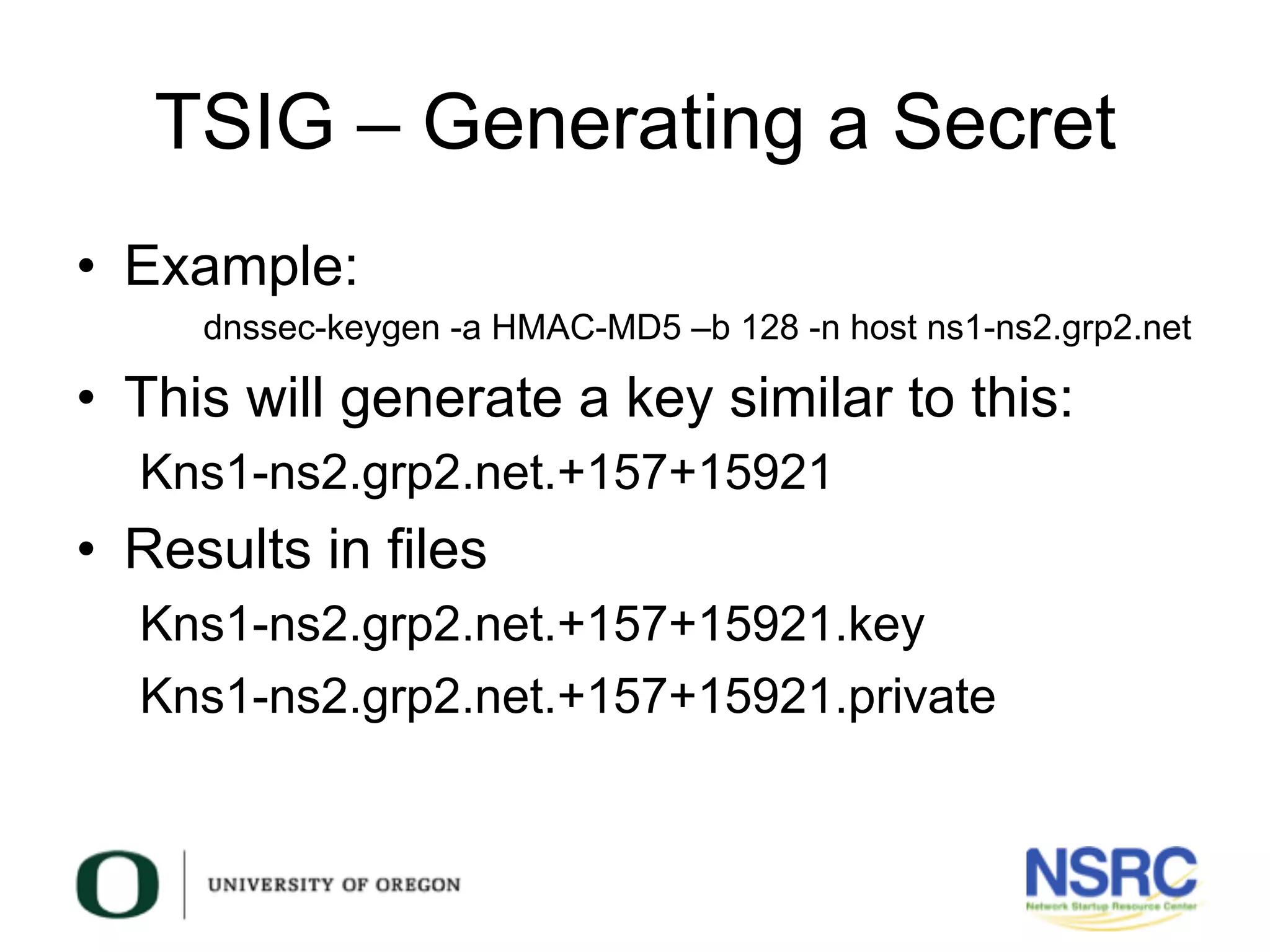 TSIG – Generating a Secret
•  Example:
dnssec-keygen -a HMAC-MD5 –b 128 -n host ns1-ns2.grp2.net
•  This will generate a key similar to this:
Kns1-ns2.grp2.net.+157+15921
•  Results in files
Kns1-ns2.grp2.net.+157+15921.key
Kns1-ns2.grp2.net.+157+15921.private
 