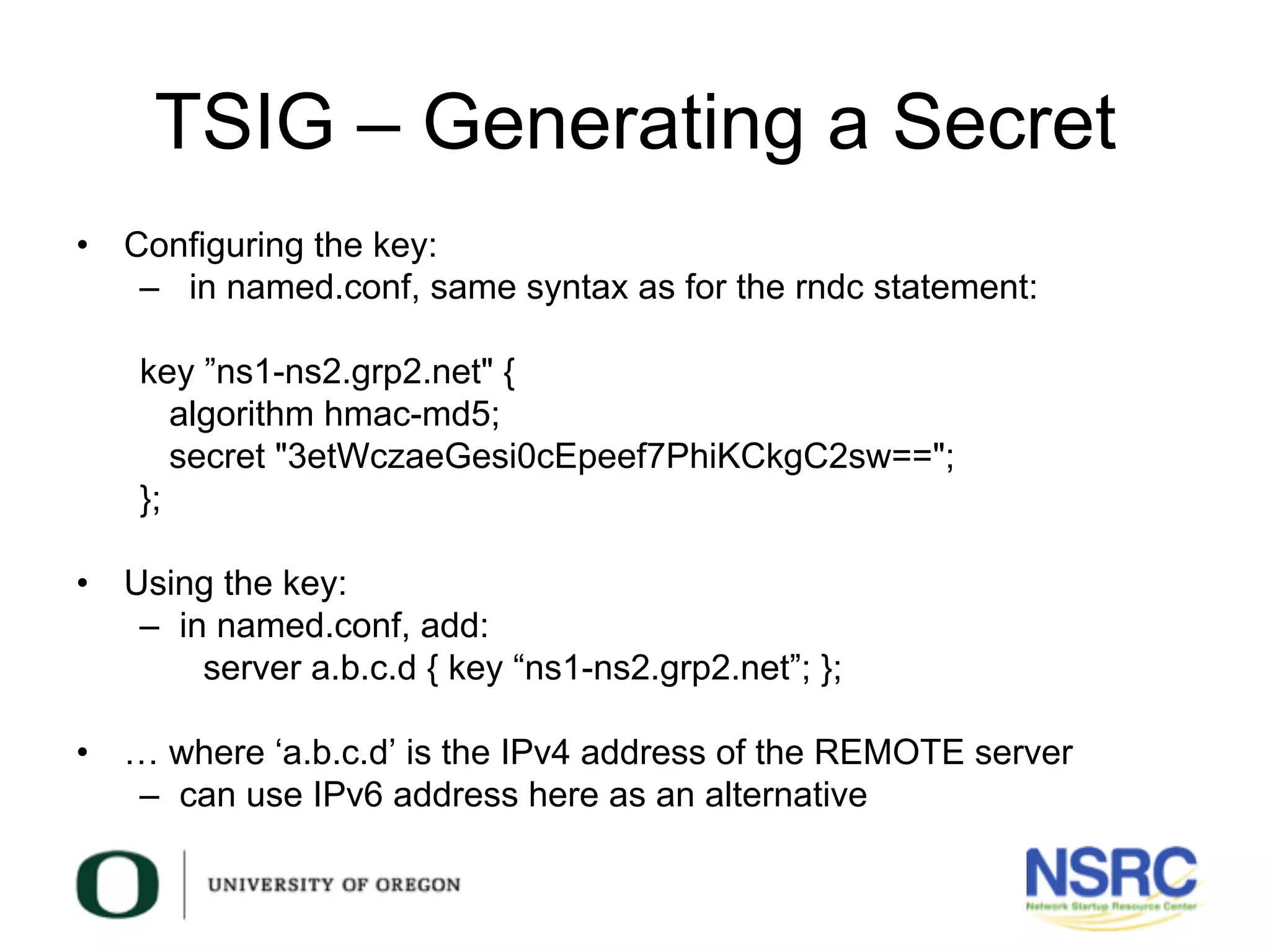 TSIG – Generating a Secret
•  Configuring the key:
–  in named.conf, same syntax as for the rndc statement:
key ”ns1-ns2.grp2.net" {
algorithm hmac-md5;
secret "3etWczaeGesi0cEpeef7PhiKCkgC2sw==";
};
•  Using the key:
–  in named.conf, add:
server a.b.c.d { key “ns1-ns2.grp2.net”; };
•  … where ‘a.b.c.d’ is the IPv4 address of the REMOTE server
–  can use IPv6 address here as an alternative
 