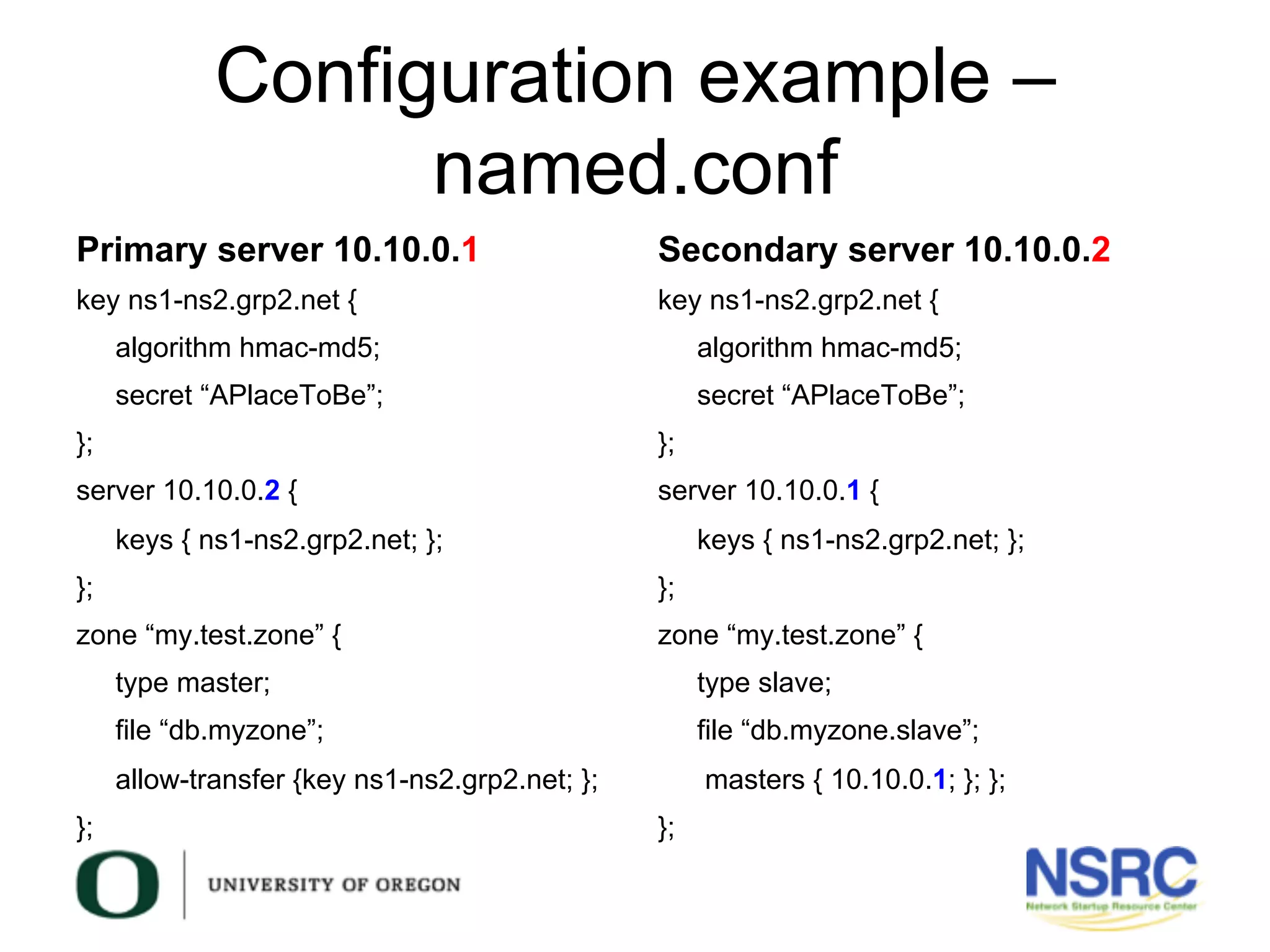 Configuration example –
named.conf
Primary server 10.10.0.1
key ns1-ns2.grp2.net {
algorithm hmac-md5;
secret “APlaceToBe”;
};
server 10.10.0.2 {
keys { ns1-ns2.grp2.net; };
};
zone “my.test.zone” {
type master;
file “db.myzone”;
allow-transfer {key ns1-ns2.grp2.net; };
};
Secondary server 10.10.0.2
key ns1-ns2.grp2.net {
algorithm hmac-md5;
secret “APlaceToBe”;
};
server 10.10.0.1 {
keys { ns1-ns2.grp2.net; };
};
zone “my.test.zone” {
type slave;
file “db.myzone.slave”;
masters { 10.10.0.1; }; };
};
 