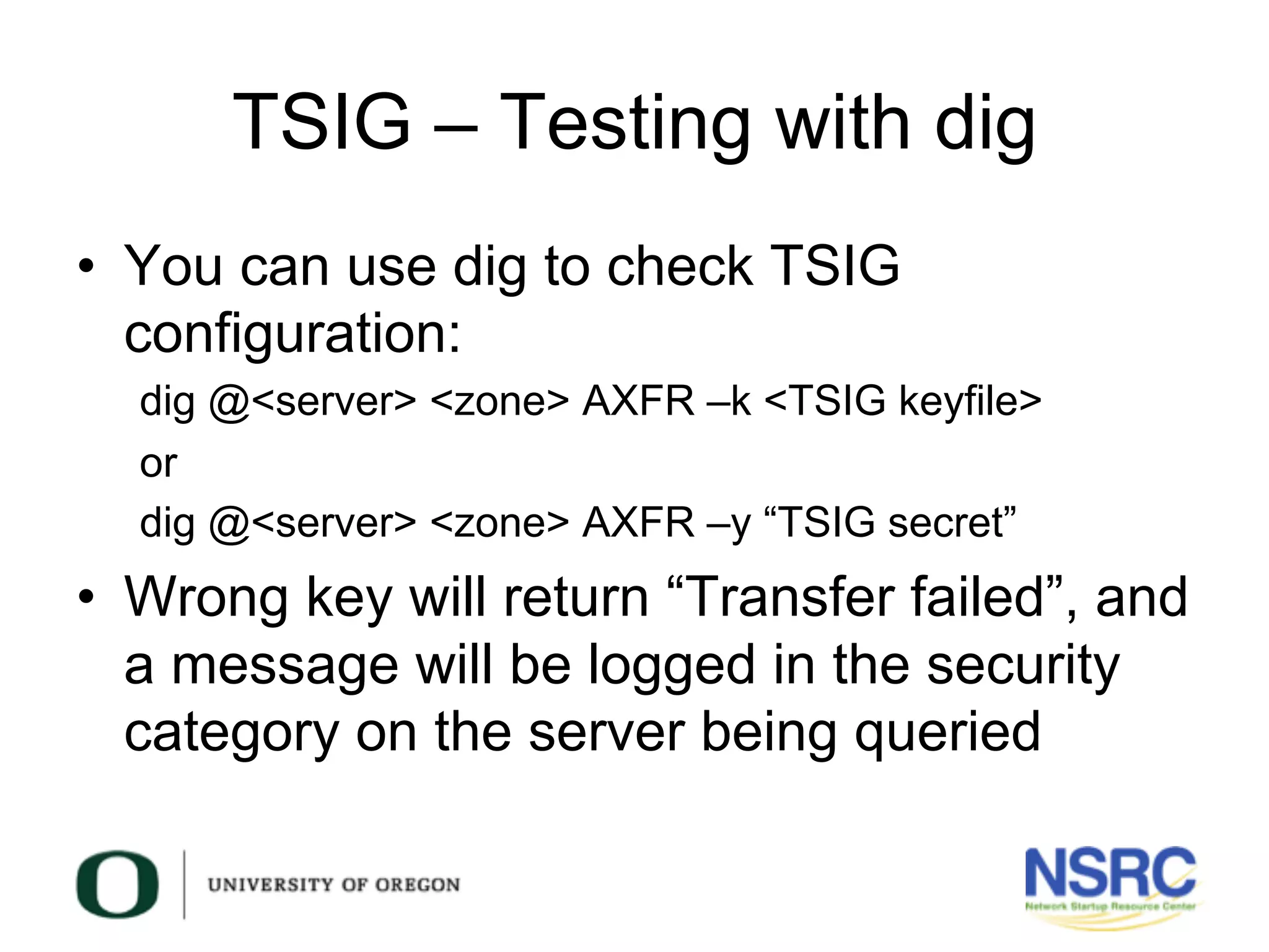 TSIG – Testing with dig
•  You can use dig to check TSIG
configuration:
dig @<server> <zone> AXFR –k <TSIG keyfile>
or
dig @<server> <zone> AXFR –y “TSIG secret”
•  Wrong key will return “Transfer failed”, and
a message will be logged in the security
category on the server being queried
 