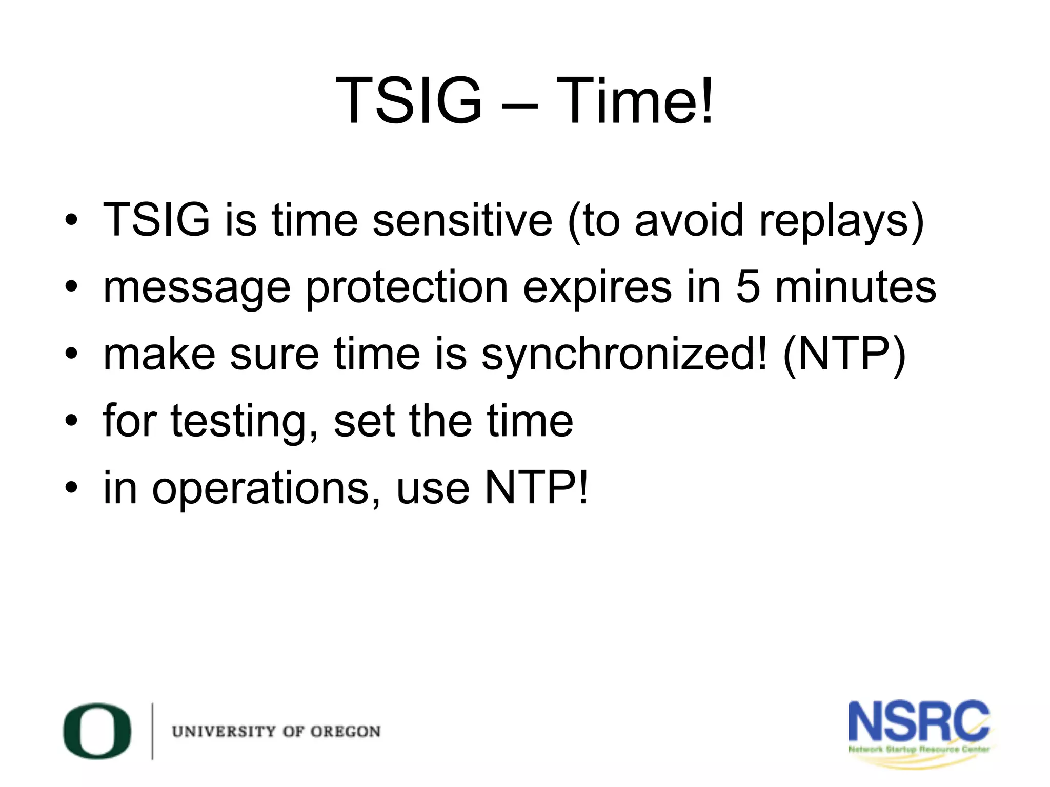 TSIG – Time!
•  TSIG is time sensitive (to avoid replays)
•  message protection expires in 5 minutes
•  make sure time is synchronized! (NTP)
•  for testing, set the time
•  in operations, use NTP!
 