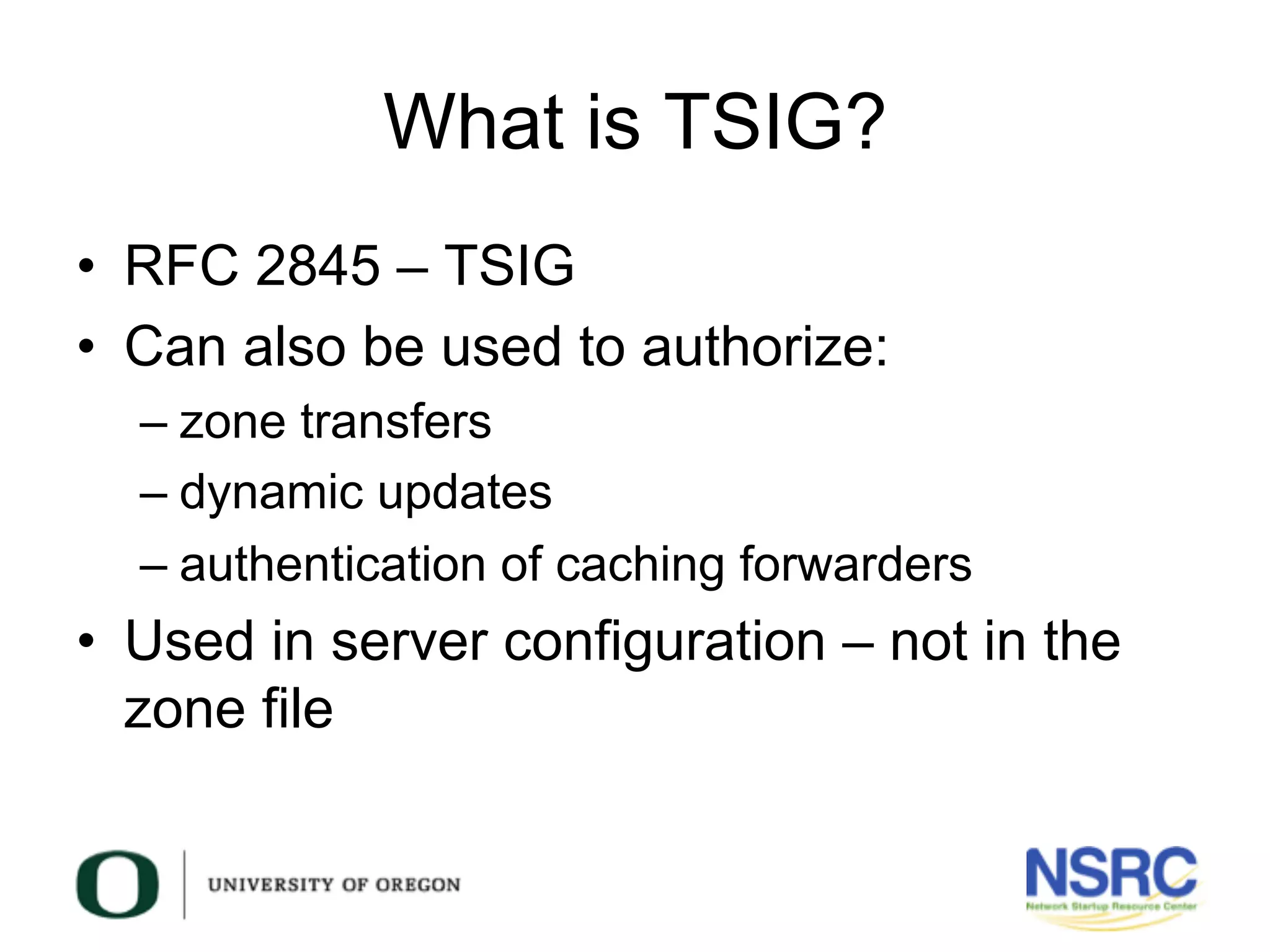 What is TSIG?
•  RFC 2845 – TSIG
•  Can also be used to authorize:
– zone transfers
– dynamic updates
– authentication of caching forwarders
•  Used in server configuration – not in the
zone file
 