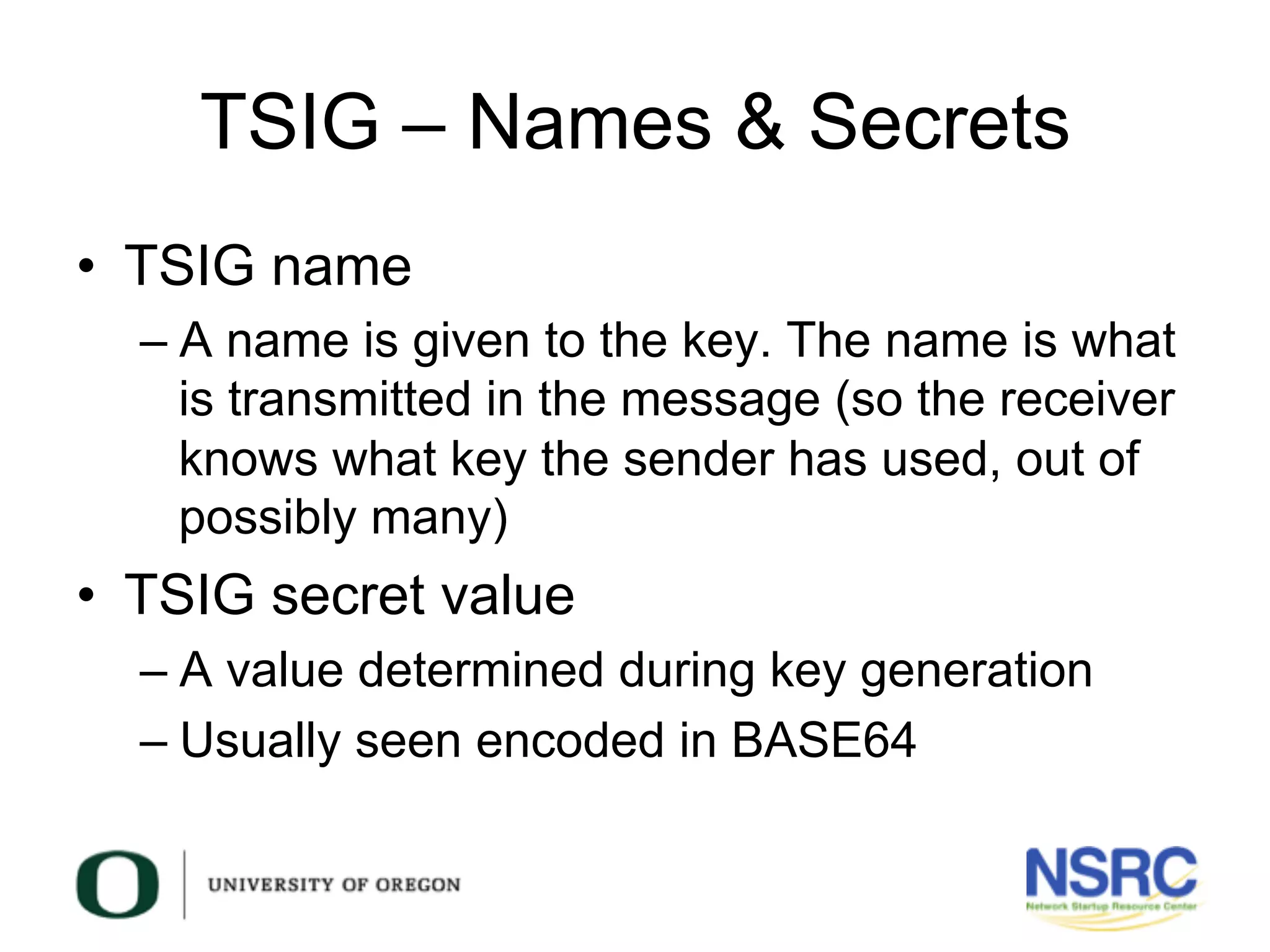TSIG – Names & Secrets
•  TSIG name
– A name is given to the key. The name is what
is transmitted in the message (so the receiver
knows what key the sender has used, out of
possibly many)
•  TSIG secret value
– A value determined during key generation
– Usually seen encoded in BASE64
 