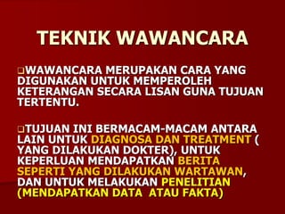TEKNIK WAWANCARA
WAWANCARA MERUPAKAN CARA YANG
DIGUNAKAN UNTUK MEMPEROLEH
KETERANGAN SECARA LISAN GUNA TUJUAN
TERTENTU.
TUJUAN INI BERMACAM-MACAM ANTARA
LAIN UNTUK DIAGNOSA DAN TREATMENT (
YANG DILAKUKAN DOKTER), UNTUK
KEPERLUAN MENDAPATKAN BERITA
SEPERTI YANG DILAKUKAN WARTAWAN,
DAN UNTUK MELAKUKAN PENELITIAN
(MENDAPATKAN DATA ATAU FAKTA)
 