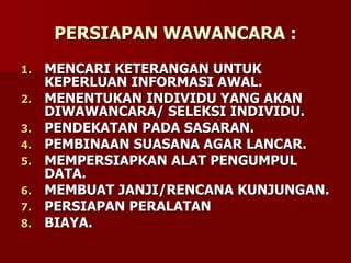 PERSIAPAN WAWANCARA :
1. MENCARI KETERANGAN UNTUK
KEPERLUAN INFORMASI AWAL.
2. MENENTUKAN INDIVIDU YANG AKAN
DIWAWANCARA/ SELEKSI INDIVIDU.
3. PENDEKATAN PADA SASARAN.
4. PEMBINAAN SUASANA AGAR LANCAR.
5. MEMPERSIAPKAN ALAT PENGUMPUL
DATA.
6. MEMBUAT JANJI/RENCANA KUNJUNGAN.
7. PERSIAPAN PERALATAN
8. BIAYA.
 