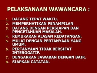 PELAKSANAAN WAWANCARA :
1. DATANG TEPAT WAKTU.
2. MEMPERHATIKAN PENAMPILAN
3. DATANG DENGAN PERSIAPAN DAN
PENGETAHUAN MASALAH.
4. KEMUKAKAN ALASAN KEDATANGAN.
5. MULAI DENGAN PERTANYAAN YANG
UMUM.
6. PERTANYAAN TIDAK BERSIFAT
INTEROGATIF.
7. DENGARKAN JAWABAN DENGAN BAIK.
8. SIAPKAN CATATAN.
 