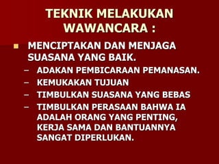 TEKNIK MELAKUKAN
WAWANCARA :
 MENCIPTAKAN DAN MENJAGA
SUASANA YANG BAIK.
– ADAKAN PEMBICARAAN PEMANASAN.
– KEMUKAKAN TUJUAN
– TIMBULKAN SUASANA YANG BEBAS
– TIMBULKAN PERASAAN BAHWA IA
ADALAH ORANG YANG PENTING,
KERJA SAMA DAN BANTUANNYA
SANGAT DIPERLUKAN.
 