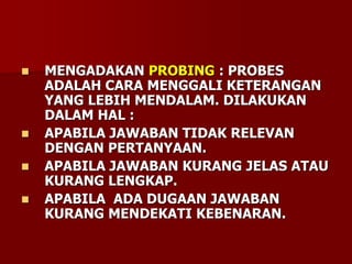  MENGADAKAN PROBING : PROBES
ADALAH CARA MENGGALI KETERANGAN
YANG LEBIH MENDALAM. DILAKUKAN
DALAM HAL :
 APABILA JAWABAN TIDAK RELEVAN
DENGAN PERTANYAAN.
 APABILA JAWABAN KURANG JELAS ATAU
KURANG LENGKAP.
 APABILA ADA DUGAAN JAWABAN
KURANG MENDEKATI KEBENARAN.
 