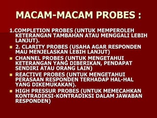 MACAM-MACAM PROBES :
1.COMPLETION PROBES (UNTUK MEMPEROLEH
KETERANGAN TAMBAHAN ATAU MENGGALI LEBIH
LANJUT).
 2. CLARITY PROBES (USAHA AGAR RESPONDEN
MAU MENJELASKAN LEBIH LANJUT)
 CHANNEL PROBES (UNTUK MENGETAHUI
KETERANGAN YANG DIBERIKAN, PENDAPAT
SENDIRI ATAU ORANG LAIN)
 REACTIVE PROBES (UNTUK MENGETAHUI
PERASAAN RESPONDEN TERHADAP HAL-HAL
YANG DIKEMUKAKAN).
 HIGH PRESSUR PROBES (UNTUK MEMECAHKAN
KONTRADIKSI-KONTRADIKSI DALAM JAWABAN
RESPONDEN)
 