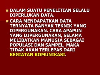  DALAM SUATU PENELITIAN SELALU
DIPERLUKAN DATA.
 CARA MENDAPATKAN DATA
TERNYATA BANYAK TEKNIK YANG
DIPERGUNAKAN. CARA APAPUN
YANG DIPERGUNAKAN, SELAMA
MELIBATKAN MANUSIA SEBAGAI
POPULASI DAN SAMPEL, MAKA
TIDAK AKAN TERLEPAS DARI
KEGIATAN KOMUNIKASI.
 