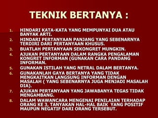 TEKNIK BERTANYA :
1. HINDARI KATA-KATA YANG MEMPUNYAI DUA ATAU
BANYAK ARTI.
2. HINDARI PERTANYAAN PANJANG YANG SEBENARNYA
TERDIRI DARI PERTANYAAN KHUSUS.
3. BUATLAH PERTANYAAN SEKONGRET MUNGKIN.
4. AJUKAN PERTANYAAN DALAM RANGKA PENGALAMAN
KONGRET INFORMAN (GUNAKAN CARA PANDANG
INFORMAN.
5. GUNAKAN ISTILAH YANG NETRAL DALAM BERTANYA.
6. GUNAKANLAH GAYA BERTANYA YANG TIDAK
MENGKAITKAN LANGSUNG INFORMAN DENGAN
MASALAH ( YANG SEBENARNYA JUGA MENJADI MASALAH
DIA).
7. AJUKAN PERTANYAAN YANG JAWABANYA TEGAS TIDAK
MENGAMBANG.
8. DALAM WAWANCARA MENGENAI PENILAIAN TERHADAP
ORANG KE 3, TANYAKAN HAL-HAL BAIK YANG POSITIF
MAUPUN NEGATIF DARI ORANG TERSEBUT.
 