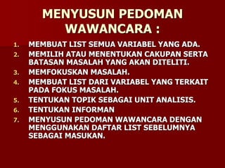 MENYUSUN PEDOMAN
WAWANCARA :
1. MEMBUAT LIST SEMUA VARIABEL YANG ADA.
2. MEMILIH ATAU MENENTUKAN CAKUPAN SERTA
BATASAN MASALAH YANG AKAN DITELITI.
3. MEMFOKUSKAN MASALAH.
4. MEMBUAT LIST DARI VARIABEL YANG TERKAIT
PADA FOKUS MASALAH.
5. TENTUKAN TOPIK SEBAGAI UNIT ANALISIS.
6. TENTUKAN INFORMAN
7. MENYUSUN PEDOMAN WAWANCARA DENGAN
MENGGUNAKAN DAFTAR LIST SEBELUMNYA
SEBAGAI MASUKAN.
 