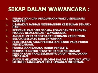 SIKAP DALAM WAWANCARA :
1. PERHATIKAN DAN PERGUNAKAN WAKTU SENGGANG
SASARAN
2. USAHAKAN JANGAN MENGGANGGU KESIBUKAN SEHARI-
HARI.
3. PERKENALKAN DIRI SECARA TEGAS DAN TERANGKAN
MAKSUD KEDATANGAN/ WAWANCARA.
4. AMBILAH PERANAN SEBAGAI SEORANG YANG INGIN
BELAJARSESUATU DARI INFORMAN.
5. PERLIHATKAN SIKAP PERHATIAN PENUH PADA POKOK
PEMBICARAAN.
6. PERHATIKAN BAHASA TUBUH PENELITI.
7. BERUSAHA UNTUK SENSITIF DAN MENGHINDARI
PERTANYAAN YANG SEKIRANYA DAPAT MEMOJOKKAN
INFORMAN.
8. JANGAN MELAKUKAN LEADING DALAM BERTANYA ATAU
MEMBERI TANGGAPAN PADA JAWABAN INFORMAN.
 