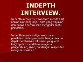INDEPTH
INTERVIEW.
In depth interview (wawancara mendalam)
adalah alat pengumpul data yang diajukan
dan dijawab secara lisan mengenai suatu
persoalan.
In depth interview digunakan dalam
penelitian ini dengan pertimbangan alat ini
dapat memberikan informasi yang lebih
lengkap dan mendalam mengenai
pengetahuan, sikap, pandangan responden
mengenai masalah
 