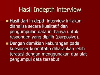 Hasil Indepth interview
 Hasil dari in depth interview ini akan
dianalisa secara kualitatif dan
pengumpulan data ini hanya untuk
responden yang dipilih (purposive).
 Dengan demikian kekurangan pada
kuesioner kuantitatip diharapkan lebih
teratasi dengan menggunakan dua alat
pengumpul data tersebut
 