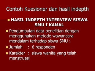 Contoh Kuesioner dan hasil indepth
 HASIL INDEPTH INTERVIEW SISWA
SMU I KAMAL
 Pengumpulan data penelitian dengan
menggunakan metode wawancara
mendalam terhadap siswa SMU :
 Jumlah : 6 responden
 Karakter : siswa wanita yang telah
menstruasi
 