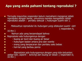 Apa yang anda pahami tentang reproduksi ?
 Ternyata mayoritas responden belum memahami mengenai istilah
reproduksi dengan benar, umumnya mereka mengaitkan istilah
reproduksi adalah : perilaku seksual ( hubungan suami istri ).

 Maksudnya reproduksi itu hubungan yang dilakukan suami –istri
 ( responden A,
16 thn )
 Namun ada yang berpendapat bahwa
 Reproduksi ada hubungannya dengan
 - buang air kecil dan buang air besar
 - hubungan badan antara pria dan wanita
 - orang yang berpacaran dan perilaku seks bebas
 - hal-hal yang berbau porno

 Reproduksi ada hubungannya dengan yang kita keluarkan
setiap hari, seperti : kencing dan buang air besar. ( responden D,
16 thn )
 