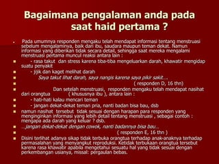 Bagaimana pengalaman anda pada
saat haid pertama ?
 Pada umumnya responden mengaku telah mendapat informasi tentang menstruasi
sebelum mengalaminya, baik dari ibu, saudara maupun teman dekat. Namun
informasi yang diberikan tidak secara detail, sehingga saat mereka mengalami
menstruasi pertama muncul reaksi antara lain :
 - rasa takut dan stress karena tiba-tiba mengeluarkan darah, khawatir mengidap
suatu penyakit
 - jijik dan kaget melihat darah
 Saya takut lihat darah, saya nangis karena saya pikir sakit….
 ( responden D, 16 thn)
 Dan setelah menstruasi, responden mengaku telah mendapat nasihat
dari orangtua ( khususnya ibu ), antara lain :
 - hati-hati kalau mencari teman
 - jangan dekat-dekat teman pria, nanti badan bisa bau, dsb
 namun nasihat tersebut tidak sesuai dengan harapan para responden yang
menginginkan informasi yang lebih detail tentang menstruasi , sebagai contoh :
mengapa ada darah yang keluar ? dsb.
 …jangan dekat-dekat dengan cowok, nanti badannya bisa bau…
 ( responden E, 16 thn )
 Disini terlihat adanya sikap tidak terbuka orangtua terhadap anak-anaknya terhadap
permasalahan yang menyangkut reproduksi. Ketidak terbukaan orangtua tersebut
karena rasa khawatir apabila mengetahui sesuatu hal yang tidak sesuai dengan
perkembangan usianya, missal: pergaulan bebas.
 