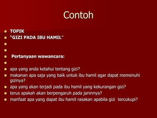Contoh
 TOPIK
 “GIZI PADA IBU HAMIL”


 Pertanyaan wawancara:

 apa yang anda ketahui tentang gizi?
 makanan apa saja yang baik untuk ibu hamil agar dapat memenuhi
gizinya?
 apa yang akan terjadi pada ibu hamil yang kekurangan gizi?
 terus apakah akan berpengaruh pada janinnya?
 manfaat apa yang dapat ibu hamil rasakan apabila gizi tercukupi?
 