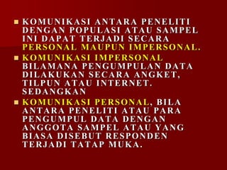  KOMUNIKASI ANTARA PENELITI
DENGAN POPULASI ATAU SAMPEL
INI DAPAT TERJADI SECARA
PERSONAL MAUPUN IMPERSONAL.
 KOMUNIKASI IMPERSONAL
BILAMANA PENGUMPULAN DATA
DILAKUKAN SECARA ANGKET,
TILPUN ATAU INTERNET.
SEDANGKAN
 KOMUNIKASI PERSONAL, BILA
ANTARA PENELITI ATAU PARA
PENGUMPUL DATA DENGAN
ANGGOTA SAMPEL ATAU YANG
BIASA DISEBUT RESPONDEN
TERJADI TATAP MUKA.
 