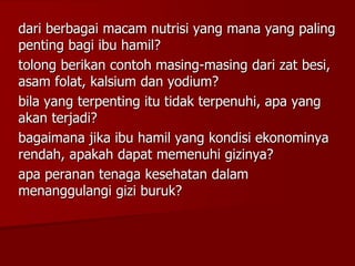 dari berbagai macam nutrisi yang mana yang paling
penting bagi ibu hamil?
tolong berikan contoh masing-masing dari zat besi,
asam folat, kalsium dan yodium?
bila yang terpenting itu tidak terpenuhi, apa yang
akan terjadi?
bagaimana jika ibu hamil yang kondisi ekonominya
rendah, apakah dapat memenuhi gizinya?
apa peranan tenaga kesehatan dalam
menanggulangi gizi buruk?
 