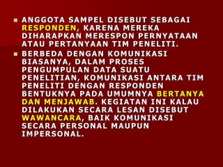  ANGGOTA SAMPEL DISEBUT SEBAGAI
RESPONDEN, KARENA MEREKA
DIHARAPKAN MERESPON PERNYATAAN
ATAU PERTANYAAN TIM PENELITI.
 BERBEDA DENGAN KOMUNIKASI
BIASANYA, DALAM PROSES
PENGUMPULAN DATA SUATU
PENELITIAN, KOMUNIKASI ANTARA TIM
PENELITI DENGAN RESPONDEN
BENTUKNYA PADA UMUMNYA BERTANYA
DAN MENJAWAB. KEGIATAN INI KALAU
DILAKUKAN SECARA LESAN DISEBUT
WAWANCARA, BAIK KOMUNIKASI
SECARA PERSONAL MAUPUN
IMPERSONAL.
 