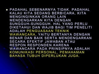  PADAHAL SEBENARNYA TIDAK. PADAHAL
KALAU KITA SEDANG BERBICARA, KITA
MENGINGINKAN ORANG LAIN
MENDENGARKAN KITA DENGAN
SUNGGUH-SUNGGUH. HAL YANG PERLU
DIKETAHUI DAN WAJIB BAGI TIM PENELITI
ADALAH PENGUASAAN TEKNIK
WAWANCARA, YAITU BERTANYA DENGAN
BENAR DAN BAIK SERTA MENDENGARKAN
SECARA EFEKTIF JAWABAN ATAU
RESPON RESPONDEN.KARENA
WAWANCARA PADA PRINSIPNYA ADALAH
KOMUNIKASI PERSONAL, PEMAHAMAN
BAHASA TUBUH DIPERLUKAN JUGA.
 