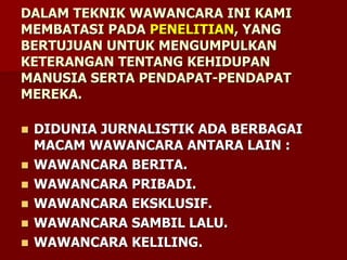 DALAM TEKNIK WAWANCARA INI KAMI
MEMBATASI PADA PENELITIAN, YANG
BERTUJUAN UNTUK MENGUMPULKAN
KETERANGAN TENTANG KEHIDUPAN
MANUSIA SERTA PENDAPAT-PENDAPAT
MEREKA.
 DIDUNIA JURNALISTIK ADA BERBAGAI
MACAM WAWANCARA ANTARA LAIN :
 WAWANCARA BERITA.
 WAWANCARA PRIBADI.
 WAWANCARA EKSKLUSIF.
 WAWANCARA SAMBIL LALU.
 WAWANCARA KELILING.
 