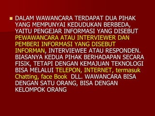  DALAM WAWANCARA TERDAPAT DUA PIHAK
YANG MEMPUNYAI KEDUDUKAN BERBEDA,
YAITU PENGEJAR INFORMASI YANG DISEBUT
PEWAWANCARA ATAU INTERVIEWER DAN
PEMBERI INFORMASI YANG DISEBUT
INFORMAN, INTERVIEWEE ATAU RESPONDEN.
BIASANYA KEDUA PIHAK BERHADAPAN SECARA
FISIK, TETAPI DENGAN KEMAJUAN TEKNOLOGI
BISA MELALUI TELEPON, INTERNET, termasuk
Chatting, face Book DLL. WAWANCARA BISA
DENGAN SATU ORANG, BISA DENGAN
KELOMPOK ORANG
 