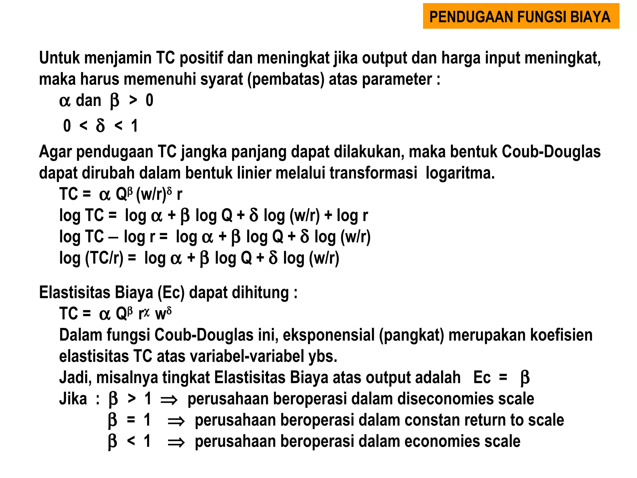 PENDUGAAN FUNGSI BIAYA

Untuk menjamin TC positif dan meningkat jika output dan harga input meningkat,
maka harus memenuhi syarat (pembatas) atas parameter :
  α dan β > 0
   0 < δ < 1
Agar pendugaan TC jangka panjang dapat dilakukan, maka bentuk Coub-Douglas
dapat dirubah dalam bentuk linier melalui transformasi logaritma.
  TC = α Qβ (w/r)δ r
  log TC = log α + β log Q + δ log (w/r) + log r
  log TC − log r = log α + β log Q + δ log (w/r)
  log (TC/r) = log α + β log Q + δ log (w/r)
Elastisitas Biaya (Ec) dapat dihitung :
   TC = α Qβ rχ wδ
   Dalam fungsi Coub-Douglas ini, eksponensial (pangkat) merupakan koefisien
   elastisitas TC atas variabel-variabel ybs.
   Jadi, misalnya tingkat Elastisitas Biaya atas output adalah Ec = β
   Jika : β > 1 ⇒ perusahaan beroperasi dalam diseconomies scale
           β = 1 ⇒ perusahaan beroperasi dalam constan return to scale
           β < 1 ⇒ perusahaan beroperasi dalam economies scale
 
