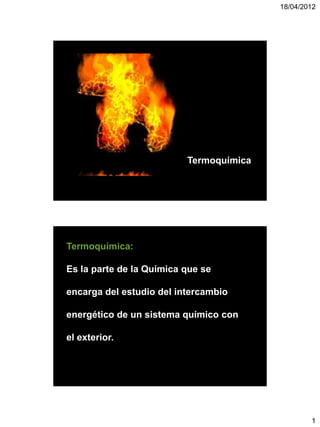 18/04/2012




                          Termoquímica




Termoquímica:

Es la parte de la Química que se

encarga del estudio del intercambio

energético de un sistema químico con

el exterior.




                                                 1
 